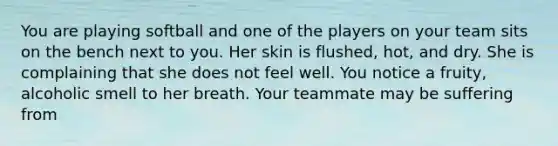 You are playing softball and one of the players on your team sits on the bench next to you. Her skin is flushed, hot, and dry. She is complaining that she does not feel well. You notice a fruity, alcoholic smell to her breath. Your teammate may be suffering from