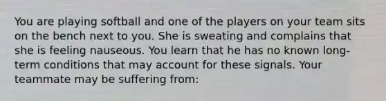 You are playing softball and one of the players on your team sits on the bench next to you. She is sweating and complains that she is feeling nauseous. You learn that he has no known long-term conditions that may account for these signals. Your teammate may be suffering from: