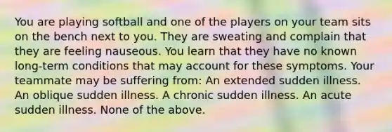 You are playing softball and one of the players on your team sits on the bench next to you. They are sweating and complain that they are feeling nauseous. You learn that they have no known long-term conditions that may account for these symptoms. Your teammate may be suffering from: An extended sudden illness. An oblique sudden illness. A chronic sudden illness. An acute sudden illness. None of the above.