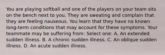 You are playing softball and one of the players on your team sits on the bench next to you. They are sweating and complain that they are feeling nauseous. You learn that they have no known long-term conditions that may account for these symptoms. Your teammate may be suffering from: Select one: A. An extended sudden illness. B. A chronic sudden illness. C. An oblique sudden illness. D. An acute sudden illness.