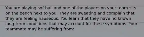 You are playing softball and one of the players on your team sits on the bench next to you. They are sweating and complain that they are feeling nauseous. You learn that they have no known long-term conditions that may account for these symptoms. Your teammate may be suffering from: