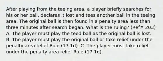 After playing from the teeing area, a player briefly searches for his or her ball, declares it lost and tees another ball in the teeing area. The original ball is then found in a penalty area less than three minutes after search began. What is the ruling? (Ref# 203) A. The player must play the teed ball as the original ball is lost. B. The player must play the original ball or take relief under the penalty area relief Rule (17.1d). C. The player must take relief under the penalty area relief Rule (17.1d).