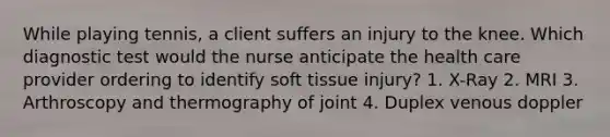 While playing tennis, a client suffers an injury to the knee. Which diagnostic test would the nurse anticipate the health care provider ordering to identify soft tissue injury? 1. X-Ray 2. MRI 3. Arthroscopy and thermography of joint 4. Duplex venous doppler