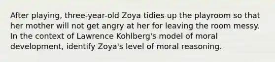 After playing, three-year-old Zoya tidies up the playroom so that her mother will not get angry at her for leaving the room messy. In the context of Lawrence Kohlberg's model of moral development, identify Zoya's level of moral reasoning.