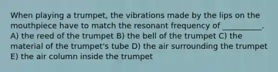 When playing a trumpet, the vibrations made by the lips on the mouthpiece have to match the resonant frequency of __________. A) the reed of the trumpet B) the bell of the trumpet C) the material of the trumpet's tube D) the air surrounding the trumpet E) the air column inside the trumpet