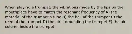 When playing a trumpet, the vibrations made by the lips on the mouthpiece have to match the resonant frequency of A) the material of the trumpet's tube B) the bell of the trumpet C) the reed of the trumpet D) the air surrounding the trumpet E) the air column inside the trumpet