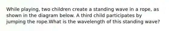 While playing, two children create a standing wave in a rope, as shown in the diagram below. A third child participates by jumping the rope.What is the wavelength of this standing wave?