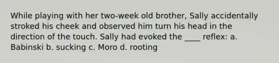 While playing with her two-week old brother, Sally accidentally stroked his cheek and observed him turn his head in the direction of the touch. Sally had evoked the ____ reflex: a. Babinski b. sucking c. Moro d. rooting