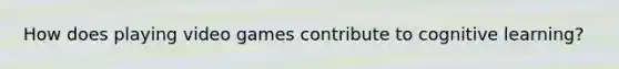 How does playing video games contribute to cognitive learning?