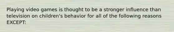 Playing video games is thought to be a stronger influence than television on children's behavior for all of the following reasons EXCEPT: