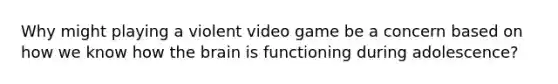 Why might playing a violent video game be a concern based on how we know how the brain is functioning during adolescence?