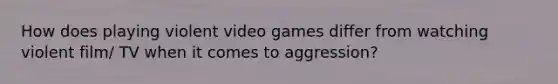 How does playing violent video games differ from watching violent film/ TV when it comes to aggression?