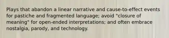 Plays that abandon a linear narrative and cause-to-effect events for pastiche and fragmented language; avoid "closure of meaning" for open-ended interpretations; and often embrace nostalgia, parody, and technology.