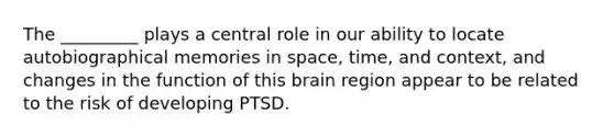 The _________ plays a central role in our ability to locate autobiographical memories in space, time, and context, and changes in the function of this brain region appear to be related to the risk of developing PTSD.