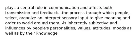 plays a central role in communication and affects both transmission and feedback. -the process through which people, select, organize an interpret sensory input to give meaning and order to world around them. -is inherently subjective and influences by people's personalities, values, attitudes, moods as well as by their knowledge