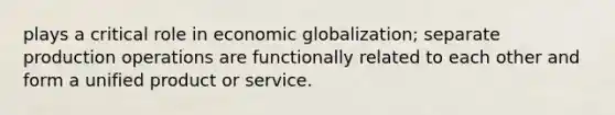 plays a critical role in economic globalization; separate production operations are functionally related to each other and form a unified product or service.