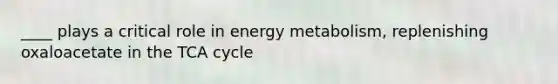 ____ plays a critical role in energy metabolism, replenishing oxaloacetate in the TCA cycle