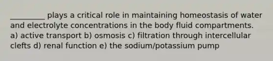 _________ plays a critical role in maintaining homeostasis of water and electrolyte concentrations in the body fluid compartments. a) active transport b) osmosis c) filtration through intercellular clefts d) renal function e) the sodium/potassium pump