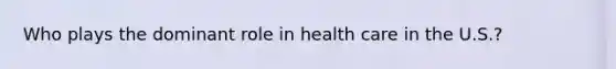 Who plays the dominant role in health care in the U.S.?