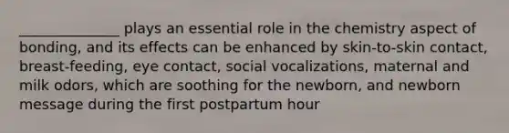 ______________ plays an essential role in the chemistry aspect of bonding, and its effects can be enhanced by skin-to-skin contact, breast-feeding, eye contact, social vocalizations, maternal and milk odors, which are soothing for the newborn, and newborn message during the first postpartum hour