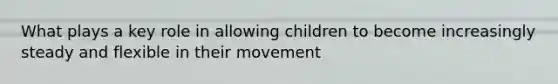 What plays a key role in allowing children to become increasingly steady and flexible in their movement