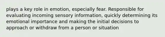 plays a key role in emotion, especially fear. Responsible for evaluating incoming sensory information, quickly determining its emotional importance and making the initial decisions to approach or withdraw from a person or situation