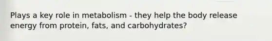 Plays a key role in metabolism - they help the body release energy from protein, fats, and carbohydrates?