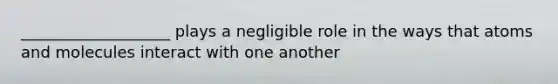 ___________________ plays a negligible role in the ways that atoms and molecules interact with one another