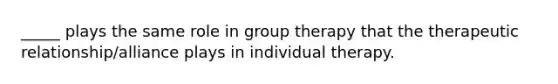 _____ plays the same role in group therapy that the therapeutic relationship/alliance plays in individual therapy.