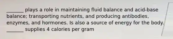 _______ plays a role in maintaining fluid balance and acid-base balance; transporting nutrients, and producing antibodies, enzymes, and hormones. Is also a source of energy for the body. _______ supplies 4 calories per gram