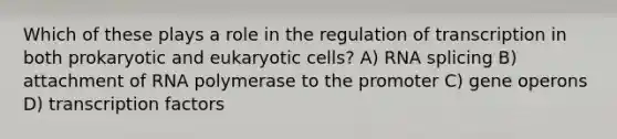 Which of these plays a role in the regulation of transcription in both prokaryotic and <a href='https://www.questionai.com/knowledge/kb526cpm6R-eukaryotic-cells' class='anchor-knowledge'>eukaryotic cells</a>? A) RNA splicing B) attachment of RNA polymerase to the promoter C) gene operons D) transcription factors