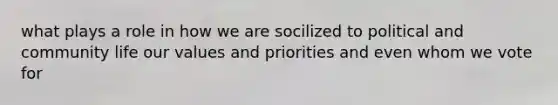 what plays a role in how we are socilized to political and community life our values and priorities and even whom we vote for