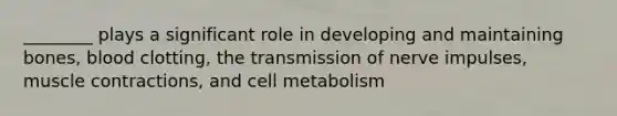 ________ plays a significant role in developing and maintaining bones, blood clotting, the transmission of nerve impulses, muscle contractions, and cell metabolism