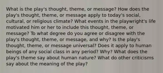 What is the play's thought, theme, or message? How does the play's thought, theme, or message apply to today's social, cultural, or religious climate? What events in the playwright's life motivated him or her to include this thought, theme, or message? To what degree do you agree or disagree with the play's thought, theme, or message, and why? Is the play's thought, theme, or message universal? Does it apply to human beings of any social class in any period? Why? What does the play's theme say about human nature? What do other criticisms say about the meaning of the play?