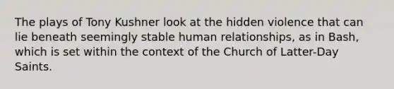 The plays of Tony Kushner look at the hidden violence that can lie beneath seemingly stable human relationships, as in Bash, which is set within the context of the Church of Latter-Day Saints.