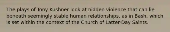 The plays of Tony Kushner look at hidden violence that can lie beneath seemingly stable human relationships, as in Bash, which is set within the context of the Church of Latter-Day Saints.