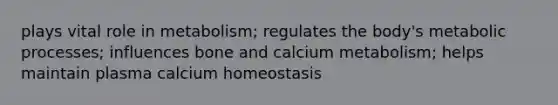 plays vital role in metabolism; regulates the body's metabolic processes; influences bone and calcium metabolism; helps maintain plasma calcium homeostasis