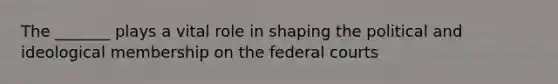 The _______ plays a vital role in shaping the political and ideological membership on the federal courts