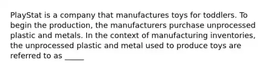 PlayStat is a company that manufactures toys for toddlers. To begin the production, the manufacturers purchase unprocessed plastic and metals. In the context of manufacturing inventories, the unprocessed plastic and metal used to produce toys are referred to as _____