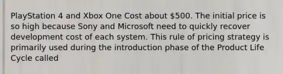 PlayStation 4 and Xbox One Cost about 500. The initial price is so high because Sony and Microsoft need to quickly recover development cost of each system. This rule of pricing strategy is primarily used during the introduction phase of the Product Life Cycle called