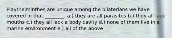 Playthelminthes are unique among the bilaterians we have covered in that ________. a.) they are all parasites b.) they all lack mouths c.) they all lack a body cavity d.) none of them live in a marine environment e.) all of the above