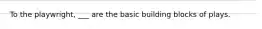 To the playwright, ___ are the basic building blocks of plays.