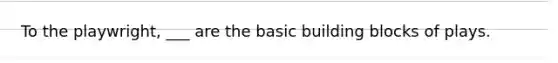 To the playwright, ___ are the basic building blocks of plays.