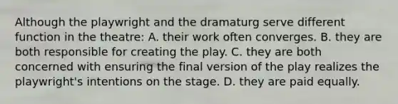 Although the playwright and the dramaturg serve different function in the theatre: A. their work often converges. B. they are both responsible for creating the play. C. they are both concerned with ensuring the final version of the play realizes the playwright's intentions on the stage. D. they are paid equally.