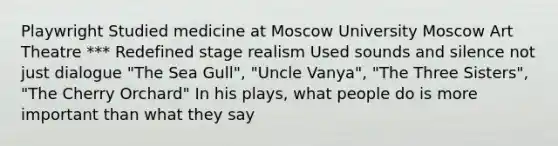 Playwright Studied medicine at Moscow University Moscow Art Theatre *** Redefined stage realism Used sounds and silence not just dialogue "The Sea Gull", "Uncle Vanya", "The Three Sisters", "The Cherry Orchard" In his plays, what people do is more important than what they say