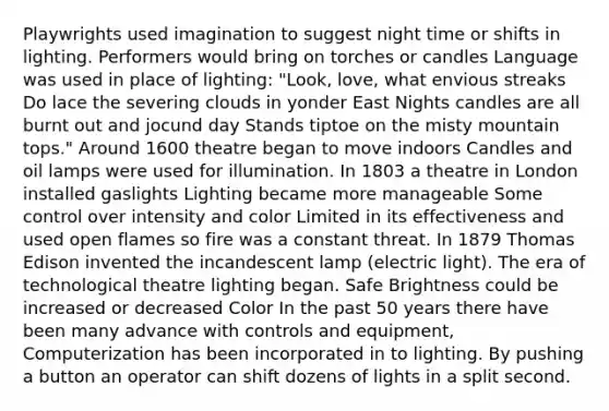 Playwrights used imagination to suggest night time or shifts in lighting. Performers would bring on torches or candles Language was used in place of lighting: "Look, love, what envious streaks Do lace the severing clouds in yonder East Nights candles are all burnt out and jocund day Stands tiptoe on the misty mountain tops." Around 1600 theatre began to move indoors Candles and oil lamps were used for illumination. In 1803 a theatre in London installed gaslights Lighting became more manageable Some control over intensity and color Limited in its effectiveness and used open flames so fire was a constant threat. In 1879 Thomas Edison invented the incandescent lamp (electric light). The era of technological theatre lighting began. Safe Brightness could be increased or decreased Color In the past 50 years there have been many advance with controls and equipment, Computerization has been incorporated in to lighting. By pushing a button an operator can shift dozens of lights in a split second.