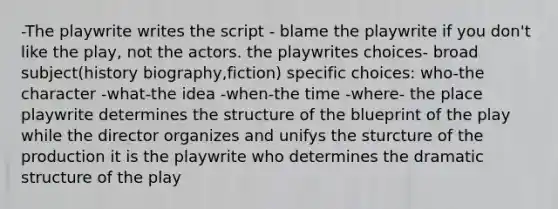 -The playwrite writes the script - blame the playwrite if you don't like the play, not the actors. the playwrites choices- broad subject(history biography,fiction) specific choices: who-the character -what-the idea -when-the time -where- the place playwrite determines the structure of the blueprint of the play while the director organizes and unifys the sturcture of the production it is the playwrite who determines the dramatic structure of the play