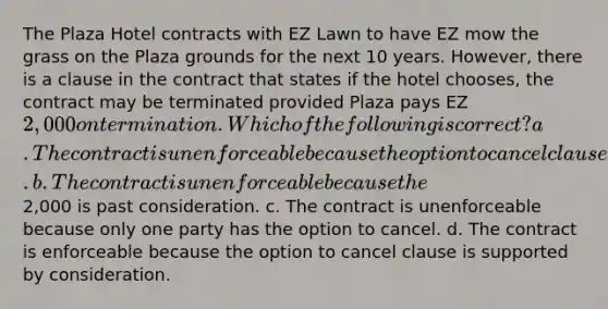 The Plaza Hotel contracts with EZ Lawn to have EZ mow the grass on the Plaza grounds for the next 10 years. However, there is a clause in the contract that states if the hotel chooses, the contract may be terminated provided Plaza pays EZ 2,000 on termination. Which of the following is correct? a. The contract is unenforceable because the option to cancel clause makes the contract an illusory promise. b. The contract is unenforceable because the2,000 is past consideration. c. The contract is unenforceable because only one party has the option to cancel. d. The contract is enforceable because the option to cancel clause is supported by consideration.