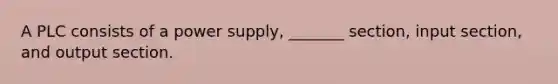 A PLC consists of a power supply, _______ section, input section, and output section.