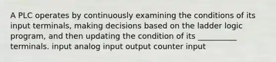 A PLC operates by continuously examining the conditions of its input terminals, making decisions based on the ladder logic program, and then updating the condition of its __________ terminals. input analog input output counter input